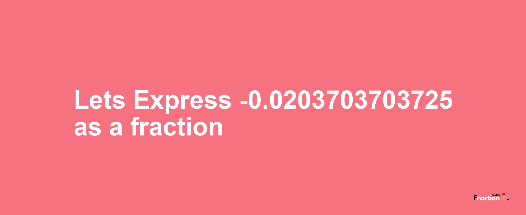 Lets Express -0.0203703703725 as afraction